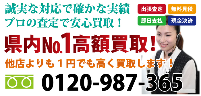 誠実な対応で確かな実績 プロの査定で安心買取！出張査定 無料見積 即日支払 現金決済 県内№1最高額買取！他店よりも1円でも高く買取します！ お気軽にお問合わせ下さい 電話：0120-987-365